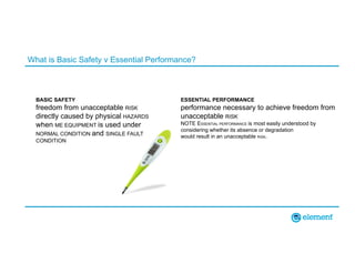 What is Basic Safety v Essential Performance?
BASIC SAFETY
freedom from unacceptable RISK
directly caused by physical HAZARDS
when ME EQUIPMENT is used under
NORMAL CONDITION and SINGLE FAULT
CONDITION
ESSENTIAL PERFORMANCE
performance necessary to achieve freedom from
unacceptable RISK
NOTE ESSENTIAL PERFORMANCE is most easily understood by
considering whether its absence or degradation
would result in an unacceptable RISK.
 
