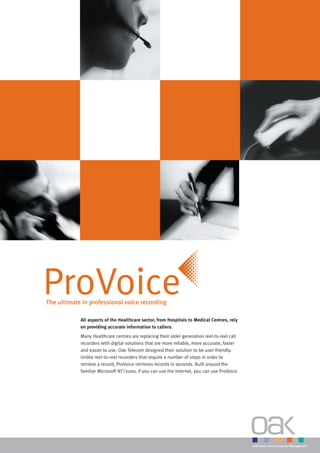 ProVoice
The ultimate in professional voice recording

            All aspects of the Healthcare sector, from Hospitals to Medical Centres, rely
            on providing accurate information to callers.
            Many Healthcare centres are replacing their older generation reel-to-reel call
            recorders with digital solutions that are more reliable, more accurate, faster
            and easier to use. Oak Telecom designed their solution to be user friendly.
            Unlike reel-to-reel recorders that require a number of steps in order to
            retrieve a record, ProVoice retrieves records in seconds. Built around the
            familiar Microsoft NT/2000, if you can use the Internet, you can use ProVoice.
 
