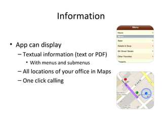 Information
• App can display
– Textual information (text or PDF)
• With menus and submenus
– All locations of your office in Maps
– One click calling
 