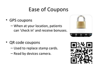 Ease of Coupons
• GPS coupons
– When at your location, patients
can ‘check in’ and receive bonuses.
• QR code coupons
– Used to replace stamp cards.
– Read by devices camera.
 