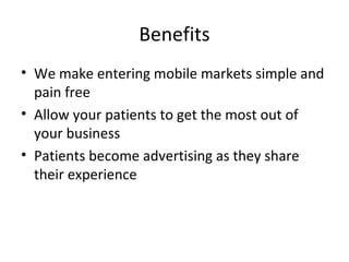 Benefits
• We make entering mobile markets simple and
pain free
• Allow your patients to get the most out of
your business
• Patients become advertising as they share
their experience
 