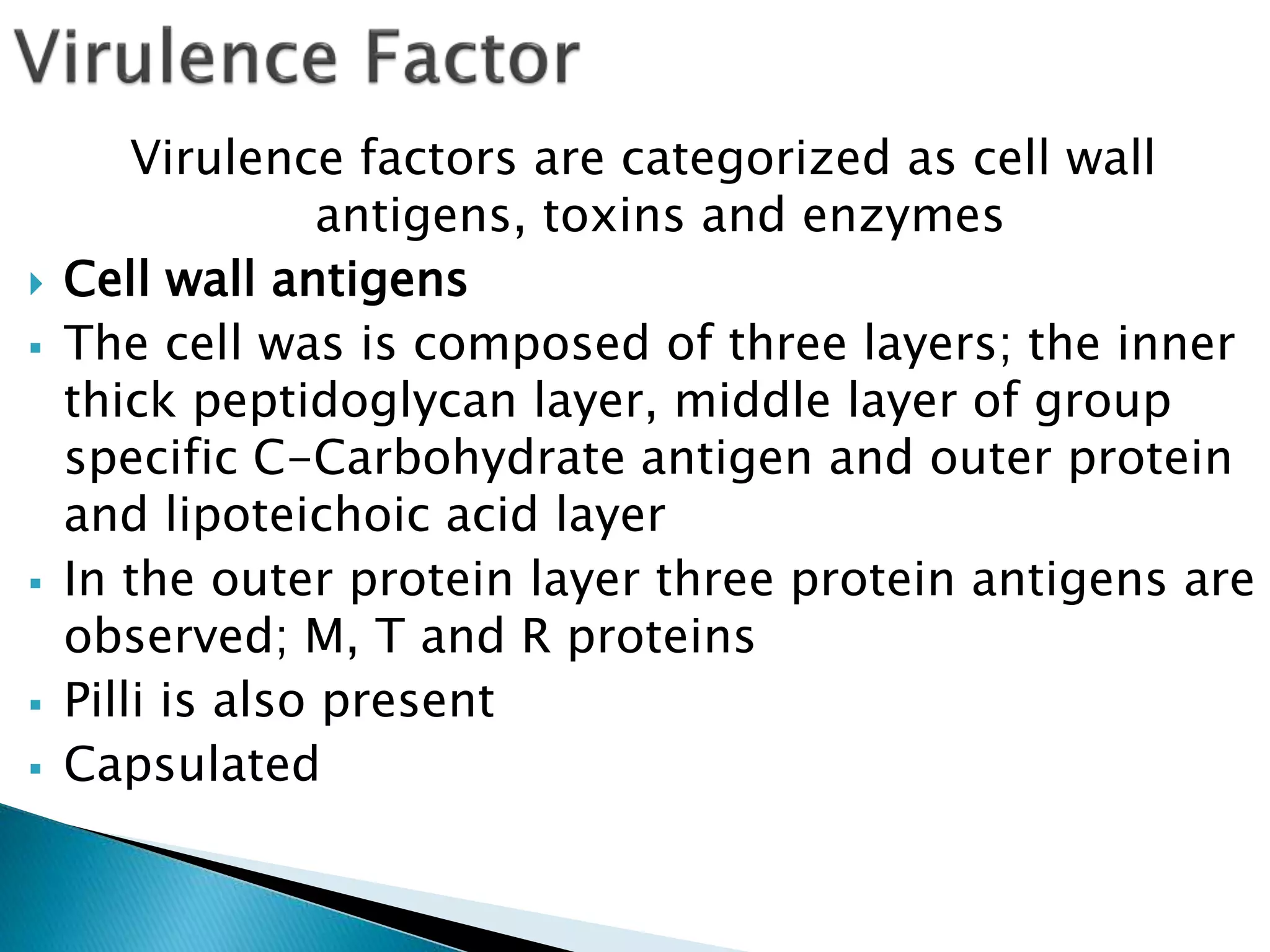 Virulence factors are categorized as cell wall
antigens, toxins and enzymes
 Cell wall antigens
 The cell was is composed of three layers; the inner
thick peptidoglycan layer, middle layer of group
specific C-Carbohydrate antigen and outer protein
and lipoteichoic acid layer
 In the outer protein layer three protein antigens are
observed; M, T and R proteins
 Pilli is also present
 Capsulated
 