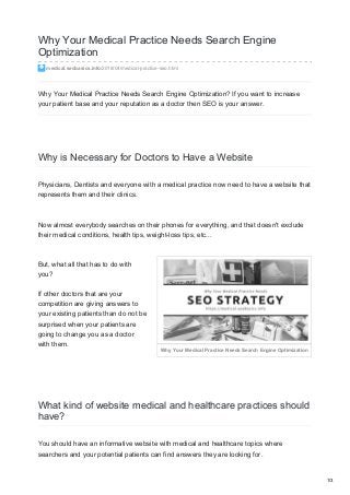 Why Your Medical Practice Needs Search Engine Optimization
Why Your Medical Practice Needs Search Engine
Optimization
medical.seobasics.info/2018/04/medical-practice-seo.html
Why Your Medical Practice Needs Search Engine Optimization? If you want to increase
your patient base and your reputation as a doctor then SEO is your answer.
Why is Necessary for Doctors to Have a Website
Physicians, Dentists and everyone with a medical practice now need to have a website that
represents them and their clinics.
Now almost everybody searches on their phones for everything, and that doesn't exclude
their medical conditions, health tips, weight-loss tips, etc...
But, what all that has to do with
you?
If other doctors that are your
competition are giving answers to
your existing patients than do not be
surprised when your patients are
going to change you as a doctor
with them.
What kind of website medical and healthcare practices should
have?
You should have an informative website with medical and healthcare topics where
searchers and your potential patients can find answers they are looking for.
1/3
 