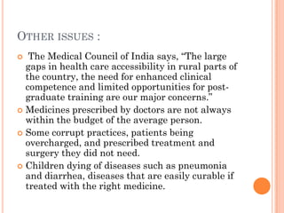 OTHER ISSUES :
 The Medical Council of India says, “The large
gaps in health care accessibility in rural parts of
the country, the need for enhanced clinical
competence and limited opportunities for post-
graduate training are our major concerns.”
 Medicines prescribed by doctors are not always
within the budget of the average person.
 Some corrupt practices, patients being
overcharged, and prescribed treatment and
surgery they did not need.
 Children dying of diseases such as pneumonia
and diarrhea, diseases that are easily curable if
treated with the right medicine.
 