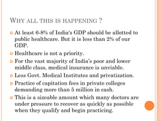 WHY ALL THIS IS HAPPENING ?
 At least 6-8% of India's GDP should be allotted to
public healthcare. But it is less than 2% of our
GDP.
 Healthcare is not a priority.
 For the vast majority of India‟s poor and lower
middle class, medical insurance is unviable.
 Less Govt. Medical Institutes and privatization.
 Practice of capitation fees in private colleges
demanding more than 5 million in cash.
 This is a sizeable amount which many doctors are
under pressure to recover as quickly as possible
when they qualify and begin practicing.
 