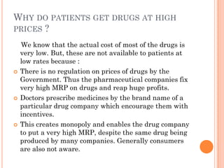 WHY DO PATIENTS GET DRUGS AT HIGH
PRICES ?
We know that the actual cost of most of the drugs is
very low. But, these are not available to patients at
low rates because :
 There is no regulation on prices of drugs by the
Government. Thus the pharmaceutical companies fix
very high MRP on drugs and reap huge profits.
 Doctors prescribe medicines by the brand name of a
particular drug company which encourage them with
incentives.
 This creates monopoly and enables the drug company
to put a very high MRP, despite the same drug being
produced by many companies. Generally consumers
are also not aware.
 