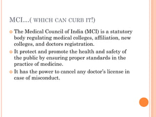 MCI…( WHICH CAN CURB IT!)
 The Medical Council of India (MCI) is a statutory
body regulating medical colleges, affiliation, new
colleges, and doctors registration.
 It protect and promote the health and safety of
the public by ensuring proper standards in the
practice of medicine.
 It has the power to cancel any doctor‟s license in
case of misconduct.
 