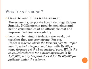 WHAT CAN BE DONE ?
 Generic medicines is the answer.
Governments, corporate hospitals, Rogi Kalyan
Samitis, NGOs etc can provide medicines and
health consumables at an affordable cost and
improve medicine accessibility.
 Poor people living in isolation are weak, but
together they are very strong. For e.g.
Under a scheme where the farmers pay Rs 10 per
month, which the govt. matches with Rs 30 per
year, farmers get the best medical care. While the
so-called rack rate for a heart operation is Rs
1,40,000, many hospital does it for Rs 60,000 for
patients under the scheme.
 