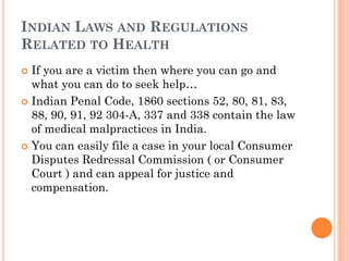 INDIAN LAWS AND REGULATIONS
RELATED TO HEALTH
 If you are a victim then where you can go and
what you can do to seek help…
 Indian Penal Code, 1860 sections 52, 80, 81, 83,
88, 90, 91, 92 304-A, 337 and 338 contain the law
of medical malpractices in India.
 You can easily file a case in your local Consumer
Disputes Redressal Commission ( or Consumer
Court ) and can appeal for justice and
compensation.
 