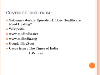 CONTENT PICKED FROM :
 Satyamev Jayate Episode 04: Does Healthcare
Need Healing?
 Wikipedia
 www.medindia.net
 www.mciindia.org
 Google BlogSpot
 Cases from : The Times of India
IBN Live
 