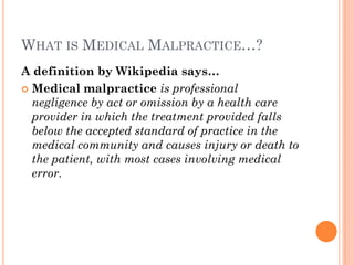 WHAT IS MEDICAL MALPRACTICE…?
A definition by Wikipedia says…
 Medical malpractice is professional
negligence by act or omission by a health care
provider in which the treatment provided falls
below the accepted standard of practice in the
medical community and causes injury or death to
the patient, with most cases involving medical
error.
 