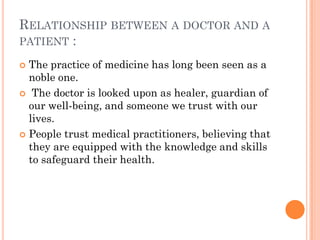 RELATIONSHIP BETWEEN A DOCTOR AND A
PATIENT :
 The practice of medicine has long been seen as a
noble one.
 The doctor is looked upon as healer, guardian of
our well-being, and someone we trust with our
lives.
 People trust medical practitioners, believing that
they are equipped with the knowledge and skills
to safeguard their health.
 