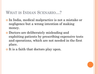 WHAT IS INDIAN SCENARIO…?
 In India, medical malpractice is not a mistake or
negligence but a wrong intention of making
money.
 Doctors are deliberately misleading and
exploiting patients by prescribing expensive tests
and operations, which are not needed in the first
place.
 It is a faith that doctors play upon.
 