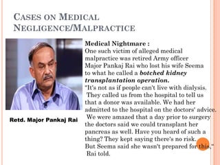 CASES ON MEDICAL
NEGLIGENCE/MALPRACTICE
Medical Nightmare :
One such victim of alleged medical
malpractice was retired Army officer
Major Pankaj Rai who lost his wife Seema
to what he called a botched kidney
transplantation operation.
"It's not as if people can't live with dialysis.
They called us from the hospital to tell us
that a donor was available. We had her
admitted to the hospital on the doctors' advice.
We were amazed that a day prior to surgery
the doctors said we could transplant her
pancreas as well. Have you heard of such a
thing? They kept saying there's no risk.
But Seema said she wasn't prepared for this,“
Rai told.
Retd. Major Pankaj Rai
 