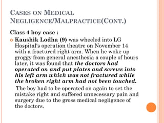 CASES ON MEDICAL
NEGLIGENCE/MALPRACTICE(CONT.)
Class 4 boy case :
 Kaushik Lodha (9) was wheeled into LG
Hospital's operation theatre on November 14
with a fractured right arm. When he woke up
groggy from general anesthesia a couple of hours
later, it was found that the doctors had
operated on and put plates and screws into
his left arm which was not fractured while
the broken right arm had not been touched.
The boy had to be operated on again to set the
mistake right and suffered unnecessary pain and
surgery due to the gross medical negligence of
the doctors.
 