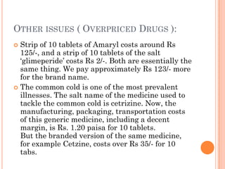 OTHER ISSUES ( OVERPRICED DRUGS ):
 Strip of 10 tablets of Amaryl costs around Rs
125/-, and a strip of 10 tablets of the salt
„glimeperide‟ costs Rs 2/-. Both are essentially the
same thing. We pay approximately Rs 123/- more
for the brand name.
 The common cold is one of the most prevalent
illnesses. The salt name of the medicine used to
tackle the common cold is cetrizine. Now, the
manufacturing, packaging, transportation costs
of this generic medicine, including a decent
margin, is Rs. 1.20 paisa for 10 tablets.
But the branded version of the same medicine,
for example Cetzine, costs over Rs 35/- for 10
tabs.
 