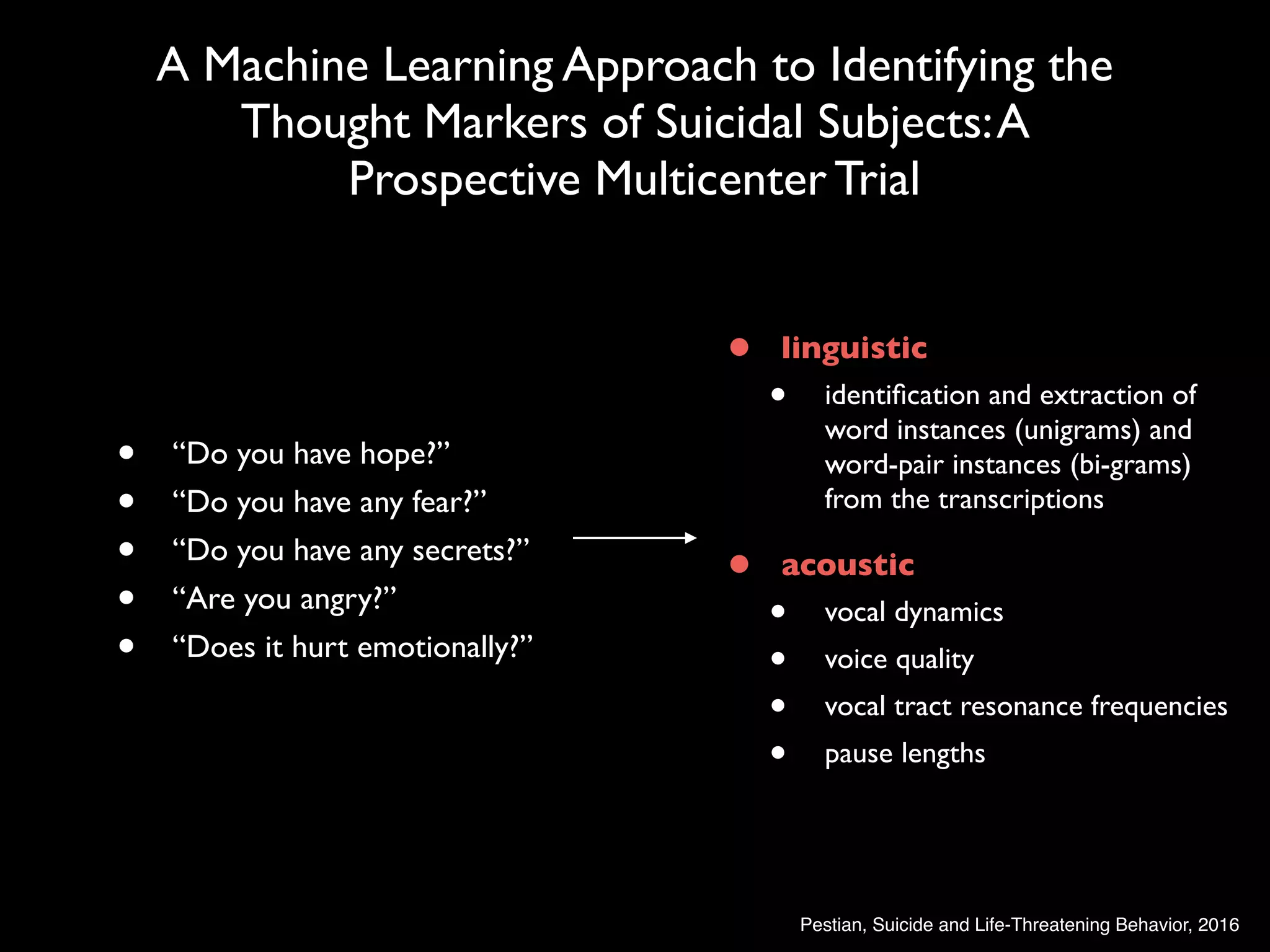 • linguistic
• identiﬁcation and extraction of
word instances (unigrams) and
word-pair instances (bi-grams)
from the transcriptions
• acoustic
• vocal dynamics
• voice quality
• vocal tract resonance frequencies
• pause lengths
A Machine Learning Approach to Identifying the
Thought Markers of Suicidal Subjects:A
Prospective Multicenter Trial
• “Do you have hope?”
• “Do you have any fear?”
• “Do you have any secrets?”
• “Are you angry?”
• “Does it hurt emotionally?”
Pestian, Suicide and Life-Threatening Behavior, 2016
 