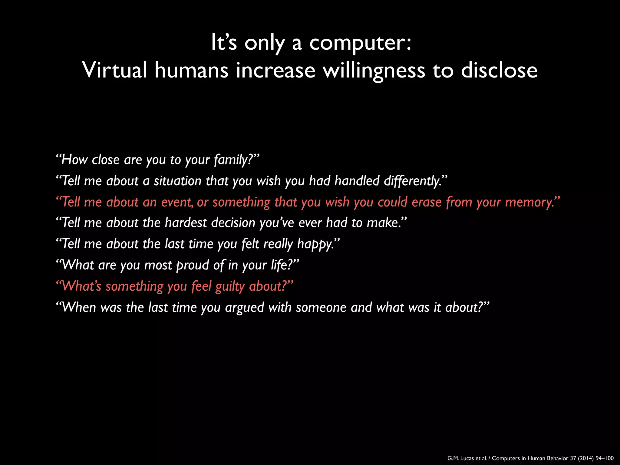 It’s only a computer:
Virtual humans increase willingness to disclose
G.M. Lucas et al. / Computers in Human Behavior 37 (2014) 94–100
‘‘How close are you to your family?’’
‘‘Tell me about a situation that you wish you had handled differently.’’
‘‘Tell me about an event, or something that you wish you could erase from your memory.’’
‘‘Tell me about the hardest decision you’ve ever had to make.’’
‘‘Tell me about the last time you felt really happy.’’
‘‘What are you most proud of in your life?’’
‘‘What’s something you feel guilty about?’’
‘‘When was the last time you argued with someone and what was it about?’’
 