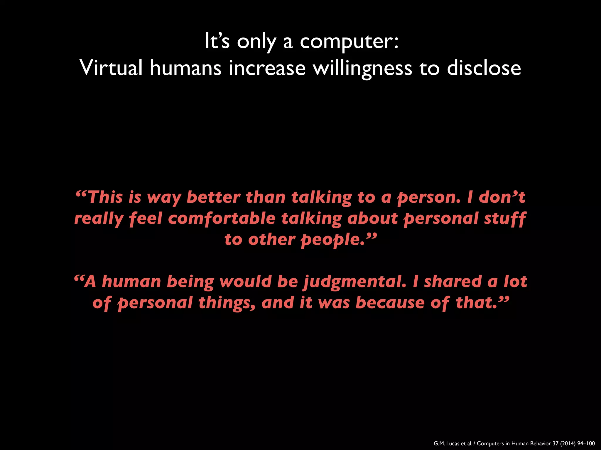 It’s only a computer:
Virtual humans increase willingness to disclose
G.M. Lucas et al. / Computers in Human Behavior 37 (2014) 94–100
‘‘This is way better than talking to a person. I don’t
really feel comfortable talking about personal stuff
to other people.’’
‘‘A human being would be judgmental. I shared a lot
of personal things, and it was because of that.’’
 