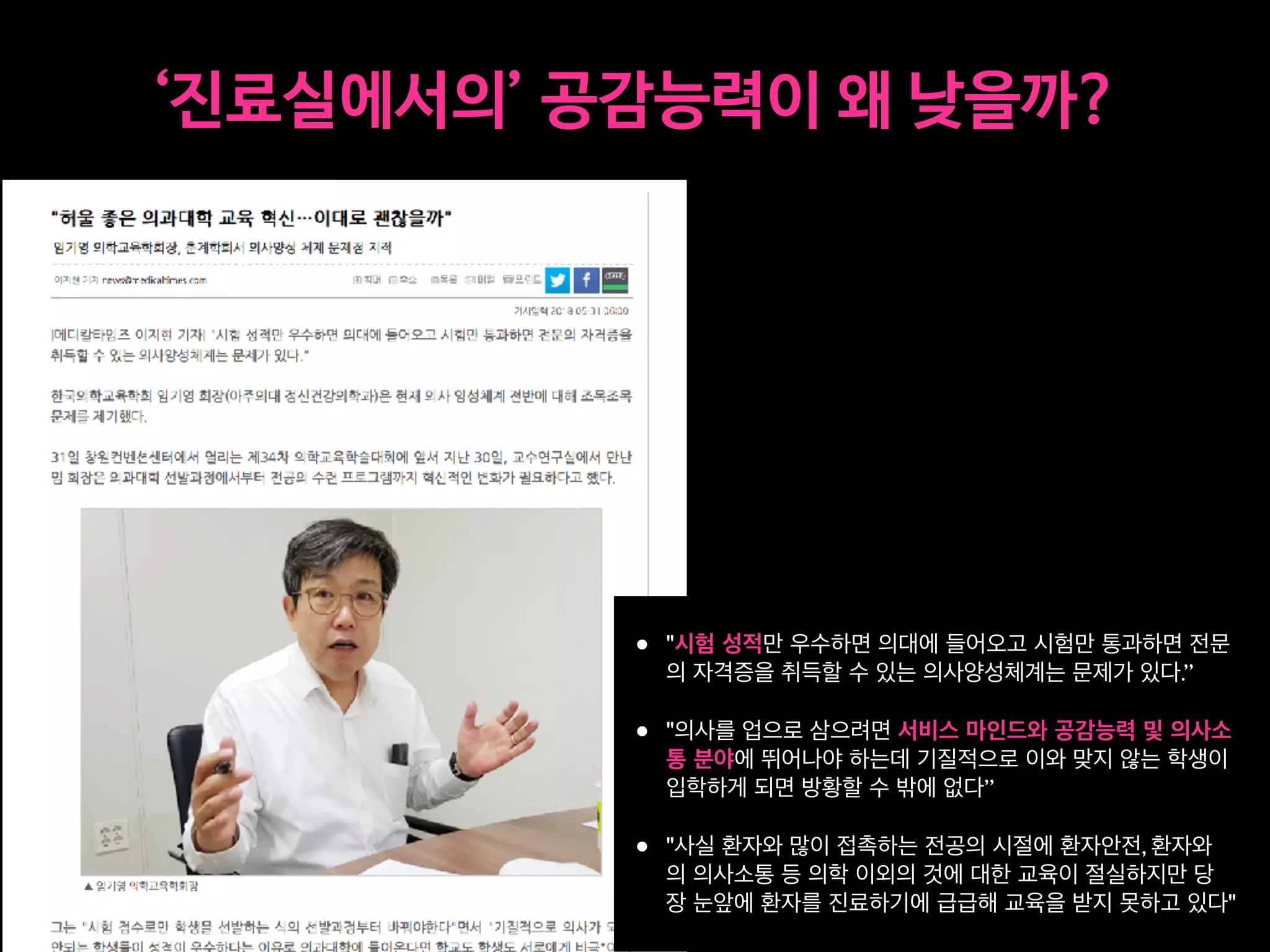 h ‘ i p 3
• "시험 성적만 우수하면 의대에 들어오고 시험만 통과하면 전문
의 자격증을 취득할 수 있는 의사양성체계는 문제가 있다.”
• "의사를 업으로 삼으려면 서비스 마인드와 공감능력 및 의사소
통 분야에 뛰어나야 하는데 기질적으로 이와 맞지 않는 학생이
입학하게 되면 방황할 수 밖에 없다”
• "사실 환자와 많이 접촉하는 전공의 시절에 환자안전, 환자와
의 의사소통 등 의학 이외의 것에 대한 교육이 절실하지만 당
장 눈앞에 환자를 진료하기에 급급해 교육을 받지 못하고 있다"
 