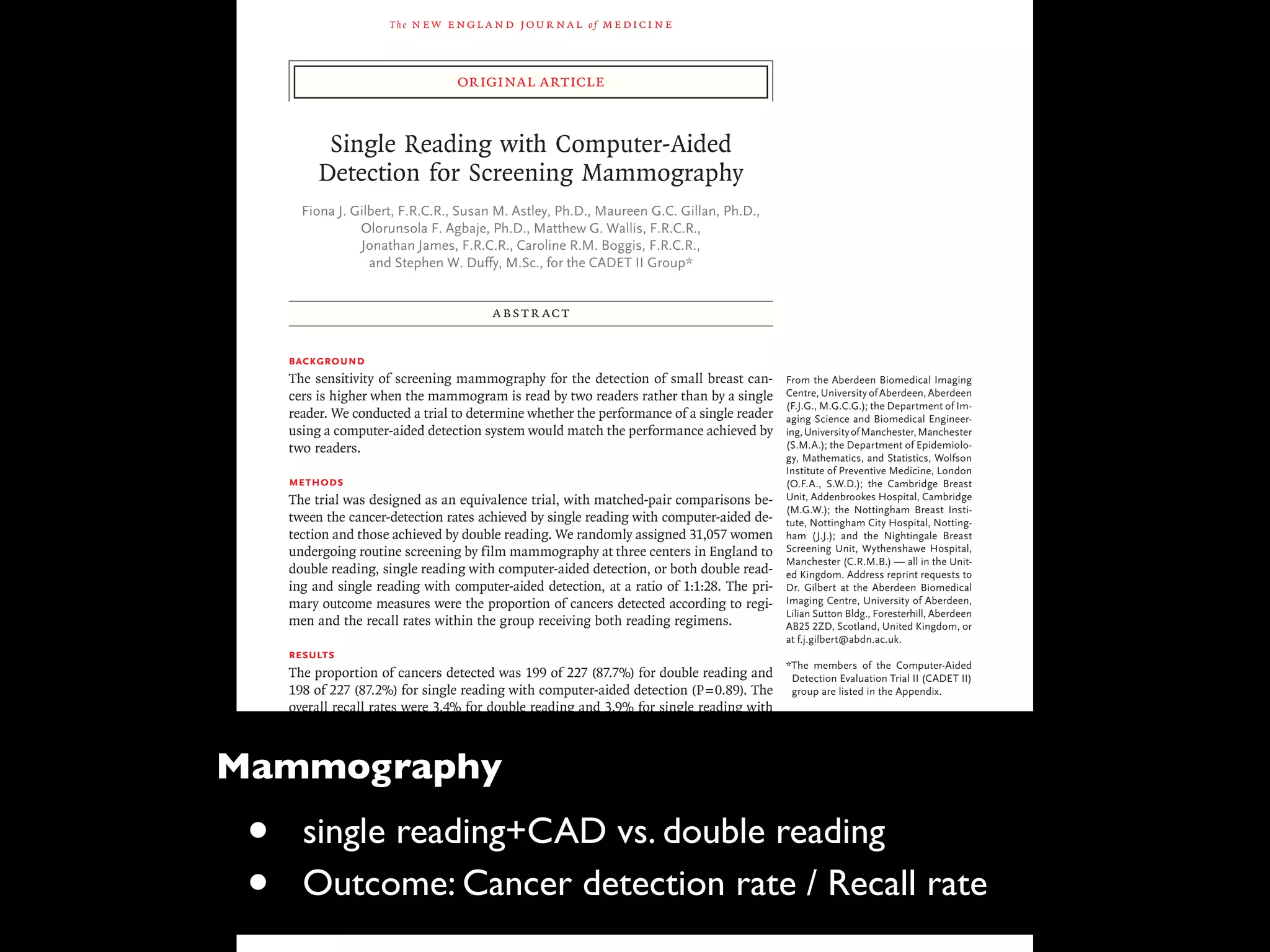 The new engl and jour nal of medicine
original article
Single Reading with Computer-Aided
Detection for Screening Mammography
Fiona J. Gilbert, F.R.C.R., Susan M. Astley, Ph.D., Maureen G.C. Gillan, Ph.D.,
Olorunsola F. Agbaje, Ph.D., Matthew G. Wallis, F.R.C.R.,
Jonathan James, F.R.C.R., Caroline R.M. Boggis, F.R.C.R.,
and Stephen W. Duffy, M.Sc., for the CADET II Group*
From the Aberdeen Biomedical Imaging
Centre, University of Aberdeen, Aberdeen
(F.J.G., M.G.C.G.); the Department of Im-
aging Science and Biomedical Engineer-
ing,UniversityofManchester,Manchester
(S.M.A.); the Department of Epidemiolo-
gy, Mathematics, and Statistics, Wolfson
Institute of Preventive Medicine, London
(O.F.A., S.W.D.); the Cambridge Breast
Unit, Addenbrookes Hospital, Cambridge
(M.G.W.); the Nottingham Breast Insti-
tute, Nottingham City Hospital, Notting-
ham (J.J.); and the Nightingale Breast
Screening Unit, Wythenshawe Hospital,
Manchester (C.R.M.B.) — all in the Unit-
ed Kingdom. Address reprint requests to
Dr. Gilbert at the Aberdeen Biomedical
Imaging Centre, University of Aberdeen,
Lilian Sutton Bldg., Foresterhill, Aberdeen
AB25 2ZD, Scotland, United Kingdom, or
at f.j.gilbert@abdn.ac.uk.
*The members of the Computer-Aided
Detection Evaluation Trial II (CADET II)
group are listed in the Appendix.
This article (10.1056/NEJMoa0803545)
was published at www.nejm.org on Oc-
tober 1, 2008.
N Engl J Med 2008;359:1675-84.
Copyright © 2008 Massachusetts Medical Society.
ABSTR ACT
Background
The sensitivity of screening mammography for the detection of small breast can-
cers is higher when the mammogram is read by two readers rather than by a single
reader. We conducted a trial to determine whether the performance of a single reader
using a computer-aided detection system would match the performance achieved by
two readers.
Methods
The trial was designed as an equivalence trial, with matched-pair comparisons be-
tween the cancer-detection rates achieved by single reading with computer-aided de-
tection and those achieved by double reading. We randomly assigned 31,057 women
undergoing routine screening by film mammography at three centers in England to
double reading, single reading with computer-aided detection, or both double read-
ing and single reading with computer-aided detection, at a ratio of 1:1:28. The pri-
mary outcome measures were the proportion of cancers detected according to regi-
men and the recall rates within the group receiving both reading regimens.
Results
The proportion of cancers detected was 199 of 227 (87.7%) for double reading and
198 of 227 (87.2%) for single reading with computer-aided detection (P=0.89). The
overall recall rates were 3.4% for double reading and 3.9% for single reading with
computer-aided detection; the difference between the rates was small but significant
(P<0.001). The estimated sensitivity, specificity, and positive predictive value for single
reading with computer-aided detection were 87.2%, 96.9%, and 18.0%, respectively.
The corresponding values for double reading were 87.7%, 97.4%, and 21.1%. There
were no significant differences between the pathological attributes of tumors de-
tected by single reading with computer-aided detection alone and those of tumors
detected by double reading alone.
Conclusions
Single reading with computer-aided detection could be an alternative to double read-
ing and could improve the rate of detection of cancer from screening mammograms
read by a single reader. (ClinicalTrials.gov number, NCT00450359.)
Mammography
• single reading+CAD vs. double reading
• Outcome: Cancer detection rate / Recall rate
 