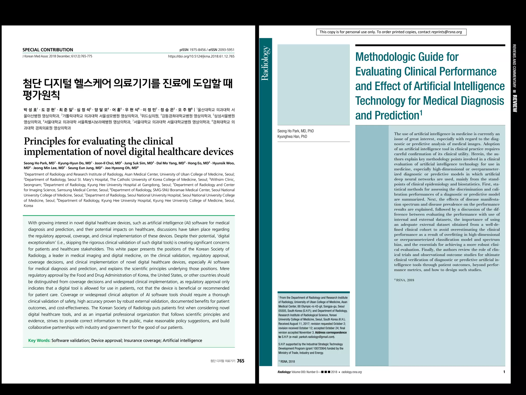 SPECIAL CONTRIBUTION
J Korean Med Assoc 2018 December; 61(12):765-775
pISSN 1975-8456 / eISSN 2093-5951
https://doi.org/10.5124/jkma.2018.61.12.765
첨단 디지털 의료기기 765
첨단 디지털 헬스케어 의료기기를 진료에 도입할 때
평가원칙
박 성 호1
・도 경 현1
・최 준 일2
・심 정 석3
・양 달 모4
・어 홍5
・우 현 식6
・이 정 민7
・정 승 은2
・오 주 형8
| 1
울산대학교 의과대학 서
울아산병원 영상의학과, 2
가톨릭대학교 의과대학 서울성모병원 영상의학과, 3
위드심의원, 4
강동경희대학교병원 영상의학과, 5
삼성서울병원
영상의학과, 6
서울대학교 의과대학 서울특별시보라매병원 영상의학과, 7
서울대학교 의과대학 서울대학교병원 영상의학과, 8
경희대학교 의
과대학 경희의료원 영상의학과
Principles for evaluating the clinical
implementation of novel digital healthcare devices
Seong Ho Park, MD1
· Kyung-Hyun Do, MD1
· Joon-Il Choi, MD2
· Jung Suk Sim, MD3
· Dal Mo Yang, MD4
· Hong Eo, MD5
· Hyunsik Woo,
MD6
· Jeong Min Lee, MD7
· Seung Eun Jung, MD2
· Joo Hyeong Oh, MD8
1
Department of Radiology and Research Institute of Radiology, Asan Medical Center, University of Ulsan College of Medicine, Seoul;
2
Department of Radiology, Seoul St. Mary's Hospital, The Catholic University of Korea College of Medicine, Seoul; 3
Withsim Clinic,
Seongnam; 4
Department of Radiology, Kyung Hee University Hospital at Gangdong, Seoul; 5
Department of Radiology and Center
for Imaging Science, Samsung Medical Center, Seoul; 6
Department of Radiology, SMG-SNU Boramae Medical Center, Seoul National
University College of Medicine, Seoul; 7
Department of Radiology, Seoul National University Hospital, Seoul National University College
of Medicine, Seoul; 8
Department of Radiology, Kyung Hee University Hospital, Kyung Hee University College of Medicine, Seoul,
Korea
With growing interest in novel digital healthcare devices, such as artificial intelligence (AI) software for medical
diagnosis and prediction, and their potential impacts on healthcare, discussions have taken place regarding
the regulatory approval, coverage, and clinical implementation of these devices. Despite their potential, ‘digital
exceptionalism’ (i.e., skipping the rigorous clinical validation of such digital tools) is creating significant concerns
for patients and healthcare stakeholders. This white paper presents the positions of the Korean Society of
Radiology, a leader in medical imaging and digital medicine, on the clinical validation, regulatory approval,
coverage decisions, and clinical implementation of novel digital healthcare devices, especially AI software
for medical diagnosis and prediction, and explains the scientific principles underlying those positions. Mere
regulatory approval by the Food and Drug Administration of Korea, the United States, or other countries should
be distinguished from coverage decisions and widespread clinical implementation, as regulatory approval only
indicates that a digital tool is allowed for use in patients, not that the device is beneficial or recommended
for patient care. Coverage or widespread clinical adoption of AI software tools should require a thorough
clinical validation of safety, high accuracy proven by robust external validation, documented benefits for patient
outcomes, and cost-effectiveness. The Korean Society of Radiology puts patients first when considering novel
digital healthcare tools, and as an impartial professional organization that follows scientific principles and
evidence, strives to provide correct information to the public, make reasonable policy suggestions, and build
collaborative partnerships with industry and government for the good of our patients.
Key Words:Software validation; Device approval; Insurance coverage; Artificial intelligence
REVIEWSANDCOMMENTARYnREVIEW
Radiology: Volume 000: Number 0—᭿ ᭿ ᭿ 2018 n radiology.rsna.org 1
1
From the Department of Radiology and Research Institute
of Radiology, University of Ulsan College of Medicine, Asan
Medical Center, 88 Olympic-ro 43-gil, Songpa-gu, Seoul
05505, South Korea (S.H.P.); and Department of Radiology,
Research Institute of Radiological Science, Yonsei
University College of Medicine, Seoul, South Korea (K.H.).
Received August 11, 2017; revision requested October 2;
revision received October 12; accepted October 24; ﬁnal
version accepted November 3. Address correspondence
to S.H.P. (e-mail: parksh.radiology@gmail.com).
S.H.P. supported by the Industrial Strategic Technology
Development Program (grant 10072064) funded by the
Ministry of Trade, Industry and Energy.
q
RSNA, 2018
The use of artiﬁcial intelligence in medicine is currently an
issue of great interest, especially with regard to the diag-
nostic or predictive analysis of medical images. Adoption
of an artiﬁcial intelligence tool in clinical practice requires
careful conﬁrmation of its clinical utility. Herein, the au-
thors explain key methodology points involved in a clinical
evaluation of artiﬁcial intelligence technology for use in
medicine, especially high-dimensional or overparameter-
ized diagnostic or predictive models in which artiﬁcial
deep neural networks are used, mainly from the stand-
points of clinical epidemiology and biostatistics. First, sta-
tistical methods for assessing the discrimination and cali-
bration performances of a diagnostic or predictive model
are summarized. Next, the effects of disease manifesta-
tion spectrum and disease prevalence on the performance
results are explained, followed by a discussion of the dif-
ference between evaluating the performance with use of
internal and external datasets, the importance of using
an adequate external dataset obtained from a well-de-
ﬁned clinical cohort to avoid overestimating the clinical
performance as a result of overﬁtting in high-dimensional
or overparameterized classiﬁcation model and spectrum
bias, and the essentials for achieving a more robust clini-
cal evaluation. Finally, the authors review the role of clin-
ical trials and observational outcome studies for ultimate
clinical veriﬁcation of diagnostic or predictive artiﬁcial in-
telligence tools through patient outcomes, beyond perfor-
mance metrics, and how to design such studies.
q
RSNA, 2018
Seong Ho Park, MD, PhD
Kyunghwa Han, PhD
Methodologic Guide for
Evaluating Clinical Performance
and Effect of Artiﬁcial Intelligence
Technology for Medical Diagnosis
and Prediction1
This copy is for personal use only. To order printed copies, contact reprints@rsna.org
 