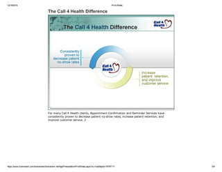 12/19/2014 Print Slides
https://www.brainshark.com/brainshark/brainshark.net/AppPresentation/PrintSlides.aspx?src=auth&pid=76797117 2/8
The Call 4 Health Difference
For many Call 4 Health clients, Appointment Confirmation and Reminder Services have
consistently proven to decrease patient no­show rates, increase patient retention, and
improve customer service. 2
 