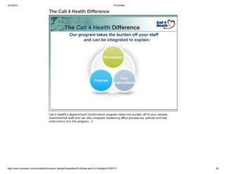 12/19/2014 Print Slides
https://www.brainshark.com/brainshark/brainshark.net/AppPresentation/PrintSlides.aspx?src=auth&pid=76797117 3/8
The Call 4 Health Difference
Call 4 Health’s Appointment Confirmation program takes the burden off of your already
overwhelmed staff and can also integrate explaining office procedures, policies and test
instructions into the program. 3
 