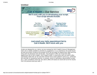 12/19/2014 Print Slides
https://www.brainshark.com/brainshark/brainshark.net/AppPresentation/PrintSlides.aspx?src=auth&pid=76797117 5/8
Untitled
Scripts are designed by our clients, but are reviewed by Call 4 Health’s Account Management
team who is readily available to provide any suggestions. In our experience, the script should
be brief and simply introduce the purpose of the call and state the appointment date and time
along with the physician that will be seen. The physician’s office can email their daily
appointment list to Call 4 Health. Call 4 Health’s staff, in conjunction with the client’s office
will develop codes that can be manually entered next to each patient’s name (e.g., confirmed,
left reminder on answering machine, no answer, wants to reschedule, disconnected number,
etc.). Upon completion of the list, the client’s office will receive an email with all of the results
from the previous evening’s calls. 5
 