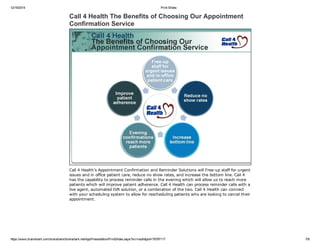 12/19/2014 Print Slides
https://www.brainshark.com/brainshark/brainshark.net/AppPresentation/PrintSlides.aspx?src=auth&pid=76797117 7/8
Call 4 Health The Benefits of Choosing Our Appointment
Confirmation Service
Call 4 Health’s Appointment Confirmation and Reminder Solutions will Free­up staff for urgent
issues and in office patient care, reduce no show rates, and increase the bottom line. Call 4
has the capability to process reminder calls in the evening which will allow us to reach more
patients which will improve patient adherence. Call 4 Health can process reminder calls with a
live agent, automated IVR solution, or a combination of the two. Call 4 Health can connect
with your scheduling system to allow for rescheduling patients who are looking to cancel their
appointment.
 