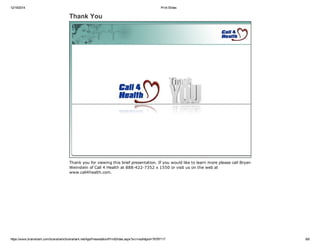 12/19/2014 Print Slides
https://www.brainshark.com/brainshark/brainshark.net/AppPresentation/PrintSlides.aspx?src=auth&pid=76797117 8/8
Thank You
Thank you for viewing this brief presentation. If you would like to learn more please call Bryan
Weinstein of Call 4 Health at 888­422­7352 x 1550 or visit us on the web at
www.call4health.com.
 