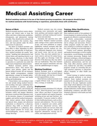Medical Assisting Career
Nature of Work
Medical assistants perform routine admin-
istrative and clinical tasks to keep the
offices and clinics of physicians, podiatrists,
chiropractors, and optometrists running
smoothly. They should not be confused with
physician assistants who examine, diag-
nose, and treat patients under the direct
supervision of a physician.
	 The duties of medical assistants vary
from office to office, depending on office
location, size, and specialty. In small prac-
tices, medical assistants are usually “gen-
eralists,” handling both administrative and
clinical duties and reporting directly to an
office manager, physician, or other health
practitioner. Those in large practices tend
to specialize in a particular area under the
supervision of department administrators.
	 Medical assistants perform many
administrative duties. They answer tele-
phones, greet patients, update and file
patient medical records, fill out insurance
forms, handle correspondence, schedule
appointments, arrange for hospital admis-
sion and laboratory services, and handle
billing and bookkeeping.
	 Clinical duties vary according to state
law and include taking medical histories
and recording vital signs, explaining treat-
ment procedures to patients, preparing
patients for examination, and assisting the
physician during the examination. Medical
assistants collect and prepare laboratory
specimens or perform basic laboratory tests
on the premises, dispose of contaminated
supplies, and sterilize medical instruments.
They instruct patients about medication
and special diets, prepare and administer
medications as directed by a physician,
authorize drug refills as directed, tele-
phone prescriptions to a pharmacy, draw
blood, prepare patients for X-rays, take
electrocardiograms, remove sutures, and
change dressings.
	 Medical assistants may also arrange
examining room instruments and equip-
ment, purchase and maintain supplies and
equipment, and keep waiting and examin-
ing rooms neat and clean.
	 Assistants who specialize have addi-
tional duties. Podiatric medical assistants
make castings of feet, expose and develop
X-rays, and assist podiatrists in surgery.
Ophthalmic medical assistants help oph-
thalmologists provide medical eye care.
They administer diagnostic tests, measure
and record vision, and test eye muscle
function. They also show patients how to
insert, remove, and care for contact lenses;
and they apply eye dressings. Under the
direction of the physician, they may admin-
ister eye medications. They also maintain
optical and surgical instruments and may
assist the ophthalmologist in surgery.
Working Conditions
Medical assistants work in well-lighted,
clean environments. They constantly interact
with other people, and may have to handle
several responsibilities at once.
	 Most full-time medical assistants work
a regular 40-hour week. Some work part-
time, evenings, or weekends.
Employment
Medical assistants held about 553,140 jobs
in 2012. About 60 percent were in physi-
cians’ offices, and about 13 percent were
in general medical and surgical hospitals,
including private and state facilities. Ap-
proximately 10 percent worked in offices
of other health practitioners, such as chiro-
practors and podiatrists. The rest worked
mostly in outpatient care centers, public
and private educational services, other
ambulatory health care services, State and
local government agencies, medical and
diagnostic laboratories, nursing care fa-
cilities, and employment services.
Training, Other Qualifications,
and Advancement
Most employers prefer to hire graduates of
formal programs in medical assisting. Such
programs are offered in vocational-technical
high schools, postsecondary vocational
schools, community and junior colleges,
and in colleges and universities. Postsec-
ondary programs usually last either one
year, resulting in a certificate or diploma, or
two years, resulting in an associate degree.
	 Courses cover anatomy, physiology,
and medical terminology, as well as typing,
transcription, record keeping, accounting,
and insurance processing. Students learn
laboratory techniques, clinical and diagnos-
tic procedures, pharmaceutical principles,
medication administration, and first aid.
They study office practices, patient rela-
tions, medical law, and ethics. Accredited
programs include an externship that pro-
vides practical experience in physicians’
offices, hospitals, or other health care
facilities.
	 Formal training in medical assisting,
while generally preferred, is not always
required. Some medical assistants are
trained on the job, although this is less com-
mon than in the past. Applicants usually
need a high school diploma or the equiva-
lent. Recommended high school courses
include mathematics, health, biology, typing,
bookkeeping, computers, and office skills.
Volunteer experience in the health care field
is also helpful.
American Association of Medical Assistants
American Association of Medical Assistants; 0 North Wacker Dr, Suite 1575; Chicago, Illinois 60606
	 Phone: 800/ 8- 6 	Fax: 31 /899-1 59	 Website: www.aama-ntl.org
150 09/13
Medical assisting continues to be one of the fastest growing occupations. Job prospects should be best
for medical assistants with formal training or experience, particularly those with certification.
 