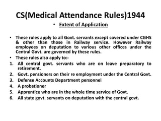 CS(Medical Attendance Rules)1944
• Extent of Application
• These rules apply to all Govt. servants except covered under CGHS
& other than those in Railway service. However Railway
employees on deputation to various other offices under the
Central Govt. are governed by these rules.
• These rules also apply to:-
1. All central govt. servants who are on leave preparatory to
retirement.
2. Govt. pensioners on their re employment under the Central Govt.
3. Defense Accounts Department personnel
4. A probationer
5. Apprentice who are in the whole time service of Govt.
6. All state govt. servants on deputation with the central govt.
 
