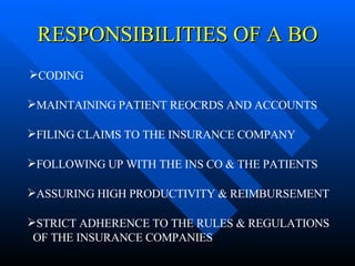 RESPONSIBILITIES OF A BO CODING STRICT ADHERENCE TO THE RULES & REGULATIONS OF THE INSURANCE COMPANIES ASSURING HIGH PRODUCTIVITY & REIMBURSEMENT FOLLOWING UP WITH THE INS CO & THE PATIENTS FILING CLAIMS TO THE INSURANCE COMPANY MAINTAINING PATIENT REOCRDS AND ACCOUNTS