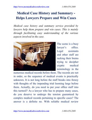 http://www.mosmedicalrecordreview.com       1-800-670-2809


  Medical Case History and Summary -
  Helps Lawyers Prepare and Win Cases

Medical case history and summary service provided by
lawyers help them prepare and win cases. This is mainly
through facilitating easy understanding of the various
aspects involved in the case.

                                       The scene is a busy
                                       lawyer’s      office.
                                       Legal      assistants
                                       and other staff are
                                       racking their brains
                                       trying to decipher
                                       cryptic      medical
                                       terminology in the
numerous medical records before them. The records are not
in order, so the sequence of medical events is practically
unknown. It is not long before the staff breaks into frenzy
with thoughts of the impending trial looming large before
them. Actually, do you need to put your office staff into
this turmoil? As a lawyer who has to prepare many cases,
do you deserve to undergo the tension guaranteed by
complex medical records pertaining to specific cases? The
answer is a definite no. With reliable medical review


http://www.mosmedicalrecordreview.com       1-800-670-2809
 