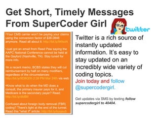 1
Get Short, Timely Messages
From SuperCoder Girl
Twitter is a rich source of
instantly updated
information. It’s easy to
stay updated on an
incredibly wide variety of
coding topics.
Join today and follow
@supercodergirl.
Get updates via SMS by texting follow
supercodergirl to 40404.
•Your CMS carrier won’t be paying your claims
using the conversion factor of $36.0846
anymore. Read all about it: http://bit.ly/94IscN
•Just got an email from Reed Pew saying the
AAPC National Conference cannot be held at
the Gaylord (Nashville, TN). Stay tuned for
more info.
•In a recent memo, BCBS states they will cut
reimbursement by half on many modifiers,
regardless of the circumstances:
http://bit.ly/9DBQ0h 2:39 PM Mar 24th via web
•Know what to do when the MD does a
consult, the primary insurer pays for it, and
Medicare is the secondary payer? Read:
http://bit.ly/dtdBtI
Confused about foreign body removal (FBR)
coding? There's light at the end of the tunnel.
Read this "what if" article: http://bit.ly/buqeu5
•Your CMS carrier won’t be paying your claims
using the conversion factor of $36.0846
anymore. Read all about it: http://bit.ly/94IscN
•Just got an email from Reed Pew saying the
AAPC National Conference cannot be held at
the Gaylord (Nashville, TN). Stay tuned for
more info.
•In a recent memo, BCBS states they will cut
reimbursement by half on many modifiers,
regardless of the circumstances:
http://bit.ly/9DBQ0h 2:39 PM Mar 24th via web
•Know what to do when the MD does a
consult, the primary insurer pays for it, and
Medicare is the secondary payer? Read:
http://bit.ly/dtdBtI
Confused about foreign body removal (FBR)
coding? There's light at the end of the tunnel.
Read this "what if" article: http://bit.ly/buqeu5
 