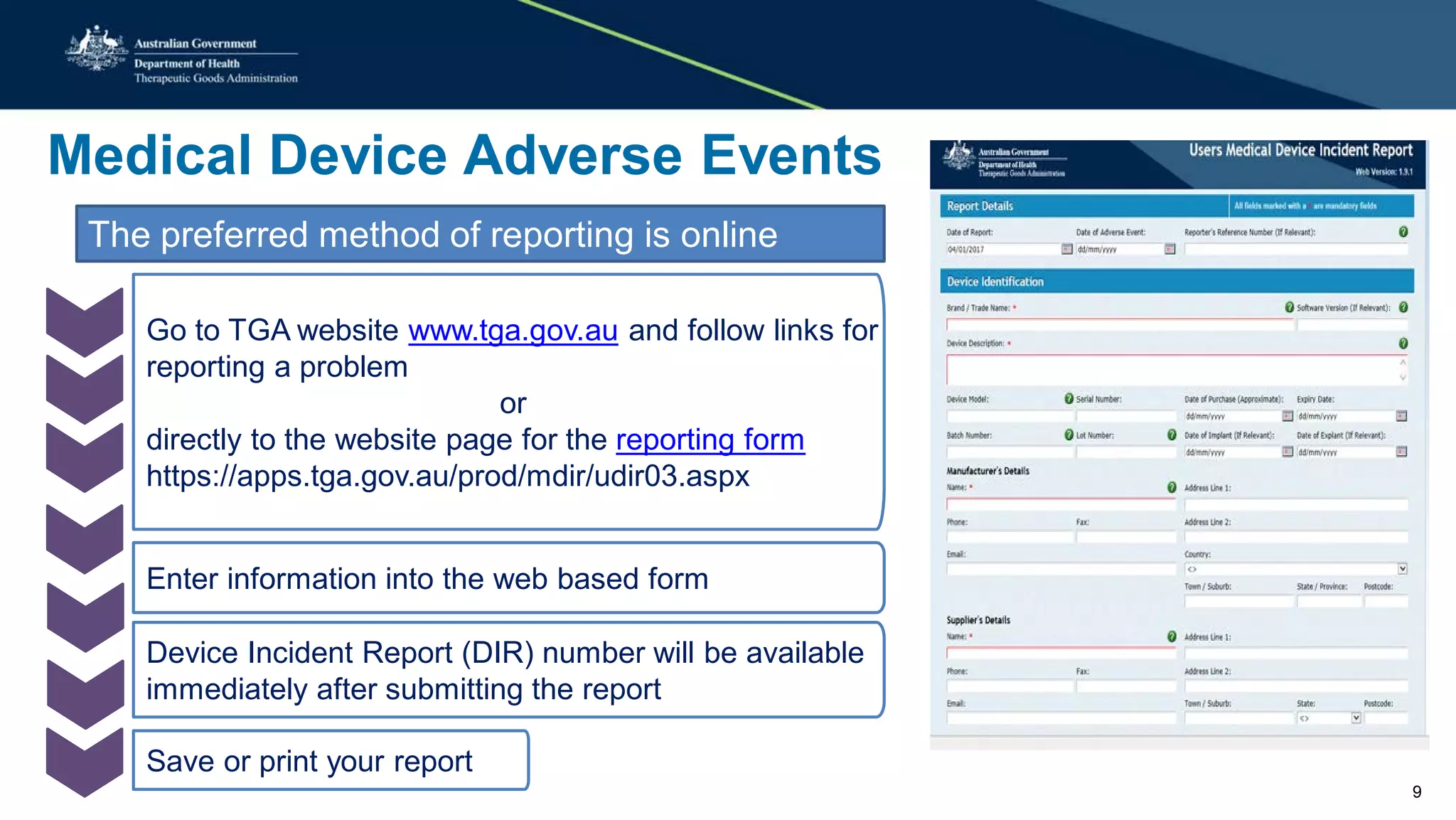 Medical Device Adverse Events
The preferred method of reporting is online
Go to TGA website www.tga.gov.au and follow links for
reporting a problem
or
directly to the website page for the reporting form
https://apps.tga.gov.au/prod/mdir/udir03.aspx
Enter information into the web based form
Device Incident Report (DIR) number will be available
immediately after submitting the report
Save or print your report
9
 