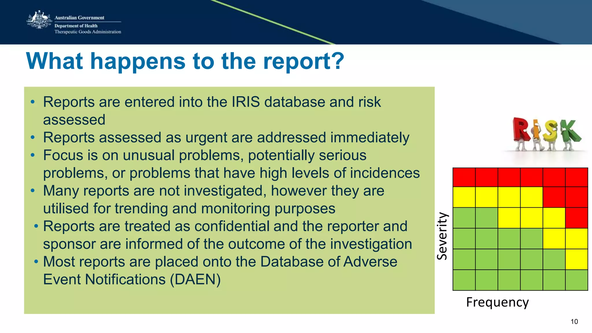 What happens to the report?
• Reports are entered into the IRIS database and risk
assessed
• Reports assessed as urgent are addressed immediately
• Focus is on unusual problems, potentially serious
problems, or problems that have high levels of incidences
• Many reports are not investigated, however they are
utilised for trending and monitoring purposes
• Reports are treated as confidential and the reporter and
sponsor are informed of the outcome of the investigation
• Most reports are placed onto the Database of Adverse
Event Notifications (DAEN)
Frequency
Severity
10
 