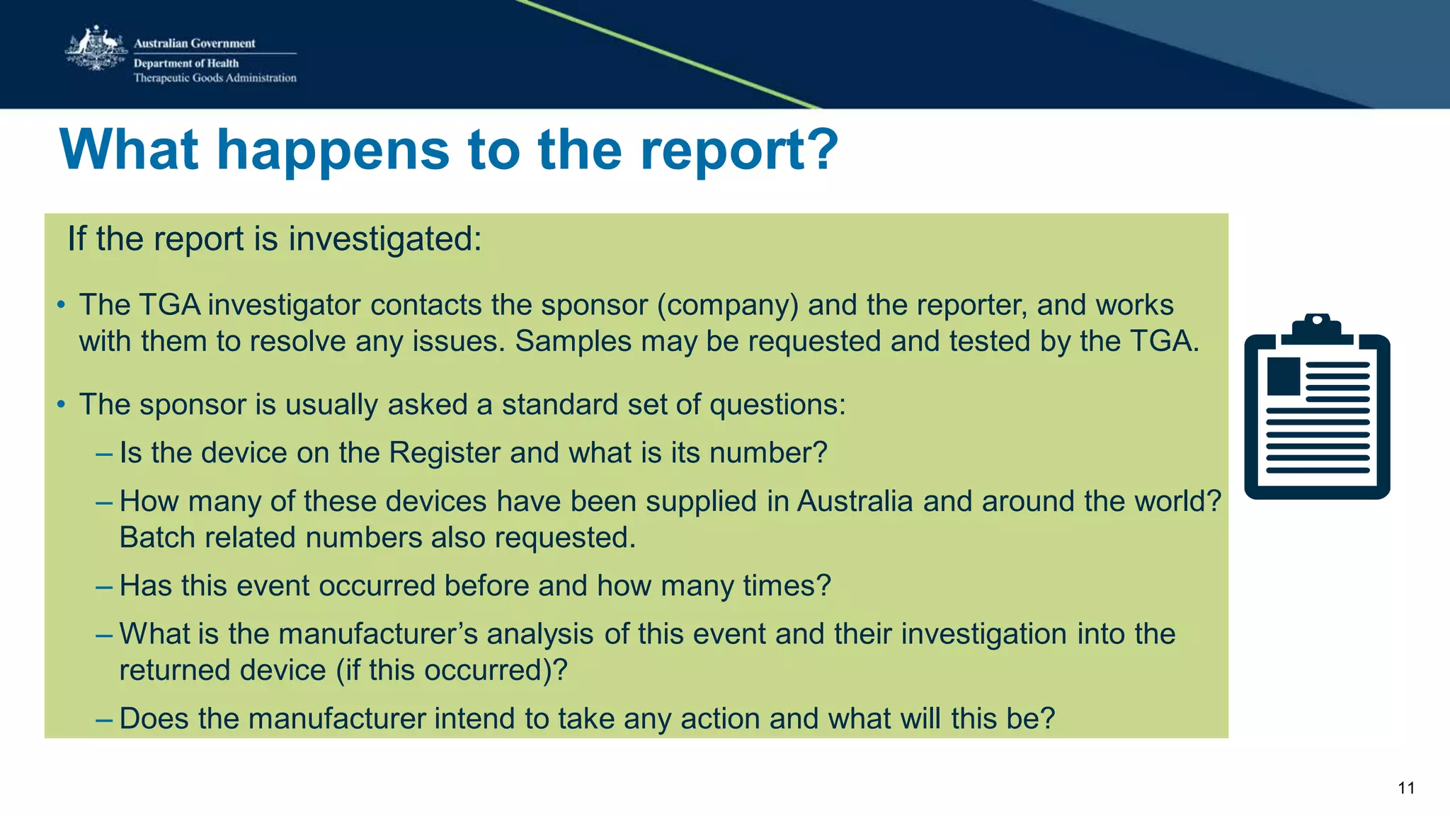 What happens to the report?
If the report is investigated:
• The TGA investigator contacts the sponsor (company) and the reporter, and works
with them to resolve any issues. Samples may be requested and tested by the TGA.
• The sponsor is usually asked a standard set of questions:
– Is the device on the Register and what is its number?
– How many of these devices have been supplied in Australia and around the world?
Batch related numbers also requested.
– Has this event occurred before and how many times?
– What is the manufacturer’s analysis of this event and their investigation into the
returned device (if this occurred)?
– Does the manufacturer intend to take any action and what will this be?
11
 