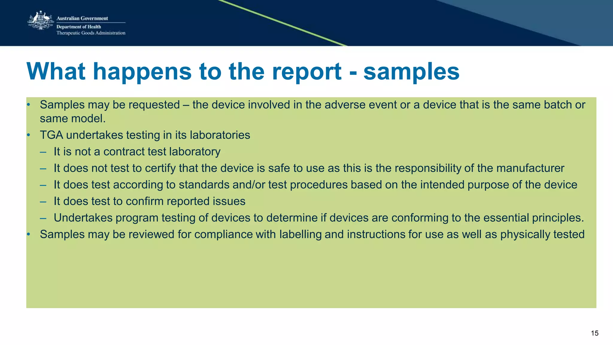 What happens to the report - samples
• Samples may be requested – the device involved in the adverse event or a device that is the same batch or
same model.
• TGA undertakes testing in its laboratories
– It is not a contract test laboratory
– It does not test to certify that the device is safe to use as this is the responsibility of the manufacturer
– It does test according to standards and/or test procedures based on the intended purpose of the device
– It does test to confirm reported issues
– Undertakes program testing of devices to determine if devices are conforming to the essential principles.
• Samples may be reviewed for compliance with labelling and instructions for use as well as physically tested
15
 
