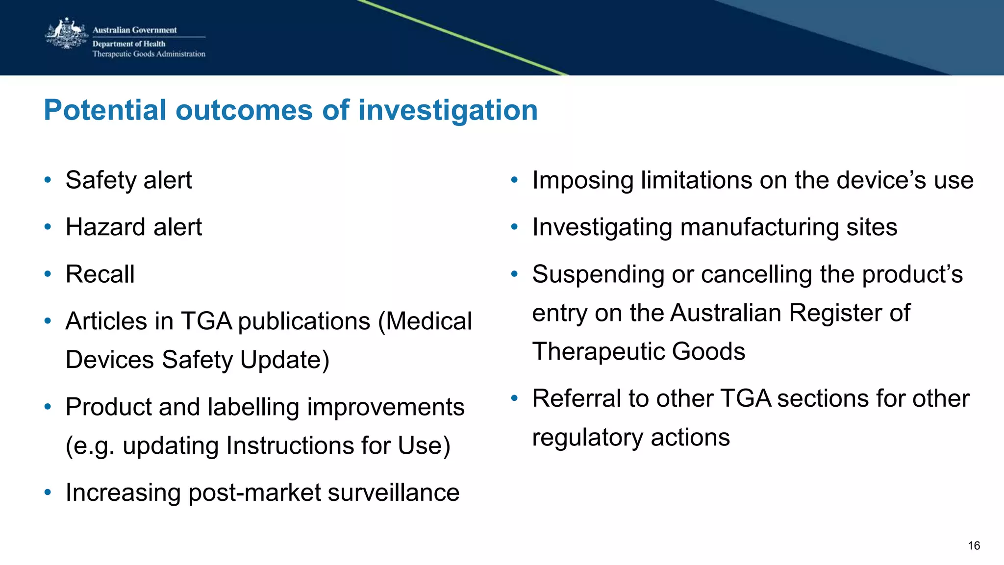 Potential outcomes of investigation
• Safety alert • Imposing limitations on the device’s use
• Hazard alert • Investigating manufacturing sites
• Recall • Suspending or cancelling the product’s
• Articles in TGA publications (Medical entry on the Australian Register of
Devices Safety Update) Therapeutic Goods
• Referral to other TGA sections for other• Product and labelling improvements
(e.g. updating Instructions for Use) regulatory actions
• Increasing post-market surveillance
16
 