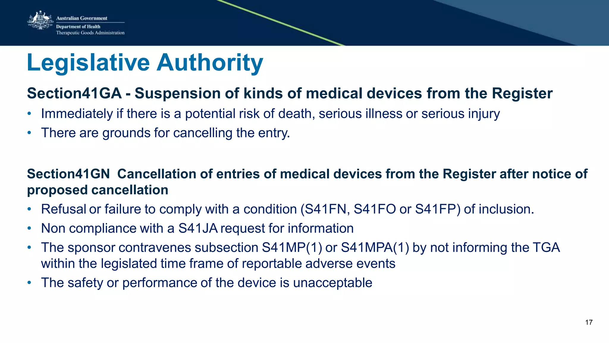 Legislative Authority
Section41GA - Suspension of kinds of medical devices from the Register
• Immediately if there is a potential risk of death, serious illness or serious injury
• There are grounds for cancelling the entry.
Section41GN Cancellation of entries of medical devices from the Register after notice of
proposed cancellation
• Refusal or failure to comply with a condition (S41FN, S41FO or S41FP) of inclusion.
• Non compliance with a S41JA request for information
• The sponsor contravenes subsection S41MP(1) or S41MPA(1) by not informing the TGA
within the legislated time frame of reportable adverse events
• The safety or performance of the device is unacceptable
17
 