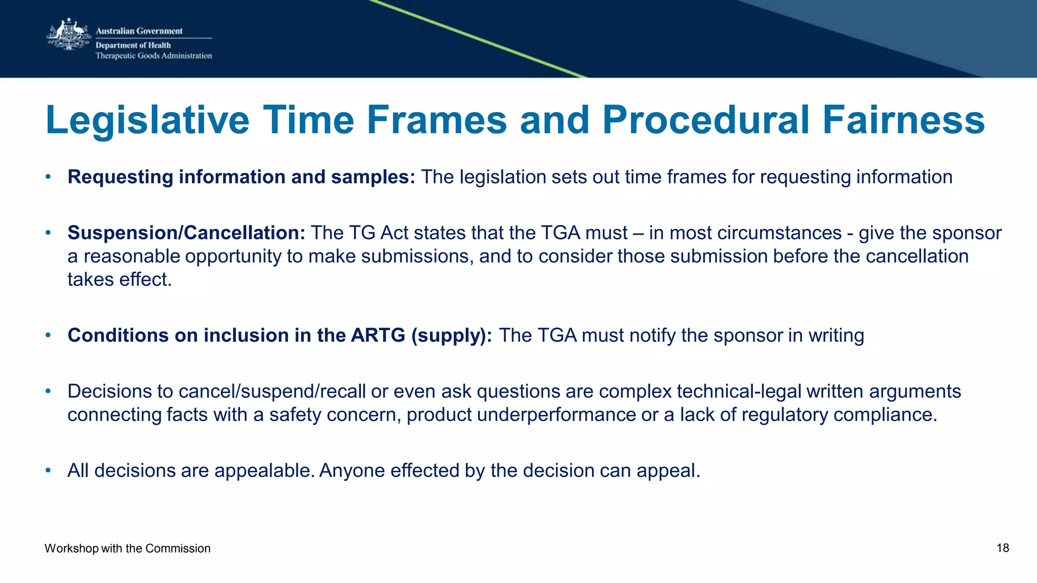 Legislative Time Frames and Procedural Fairness
• Requesting information and samples: The legislation sets out time frames for requesting information
• Suspension/Cancellation: The TG Act states that the TGA must – in most circumstances - give the sponsor
a reasonable opportunity to make submissions, and to consider those submission before the cancellation
takes effect.
• Conditions on inclusion in the ARTG (supply): The TGA must notify the sponsor in writing
• Decisions to cancel/suspend/recall or even ask questions are complex technical-legal written arguments
connecting facts with a safety concern, product underperformance or a lack of regulatory compliance.
• All decisions are appealable. Anyone effected by the decision can appeal.
Workshop with the Commission 18
 