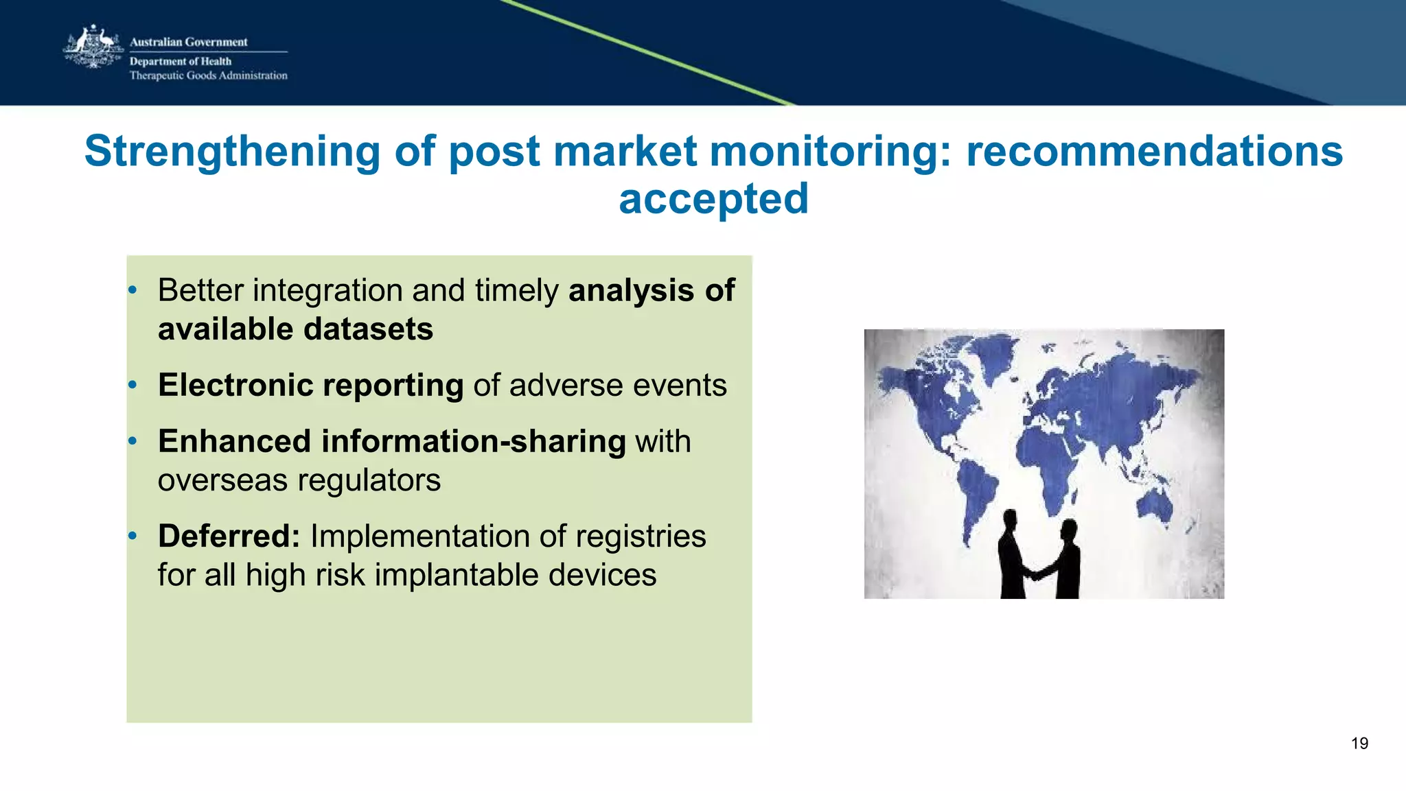 Strengthening of post market monitoring: recommendations
accepted
• Better integration and timely analysis of
available datasets
• Electronic reporting of adverse events
• Enhanced information-sharing with
overseas regulators
• Deferred: Implementation of registries
for all high risk implantable devices
19
 