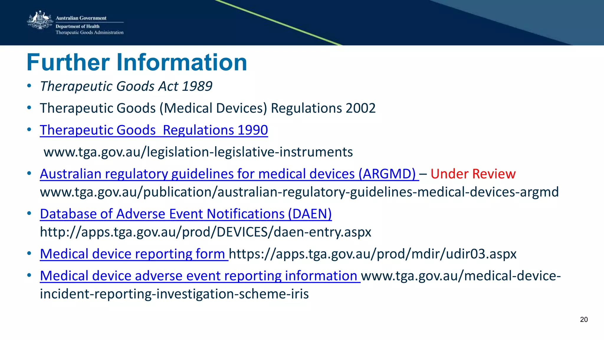 Further Information
• Therapeutic Goods Act 1989
• Therapeutic Goods (Medical Devices) Regulations 2002
• Therapeutic Goods Regulations 1990
www.tga.gov.au/legislation-legislative-instruments
• Australian regulatory guidelines for medical devices (ARGMD) – Under Review
www.tga.gov.au/publication/australian-regulatory-guidelines-medical-devices-argmd
• Database of Adverse Event Notifications (DAEN)
http://apps.tga.gov.au/prod/DEVICES/daen-entry.aspx
• Medical device reporting form https://apps.tga.gov.au/prod/mdir/udir03.aspx
• Medical device adverse event reporting information www.tga.gov.au/medical-device-
incident-reporting-investigation-scheme-iris
20
 