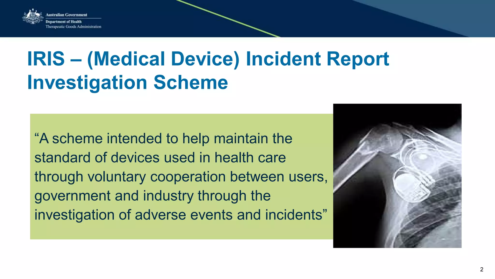 IRIS – (Medical Device) Incident Report
Investigation Scheme
“A scheme intended to help maintain the
standard of devices used in health care
through voluntary cooperation between users,
government and industry through the
investigation of adverse events and incidents”
2
 