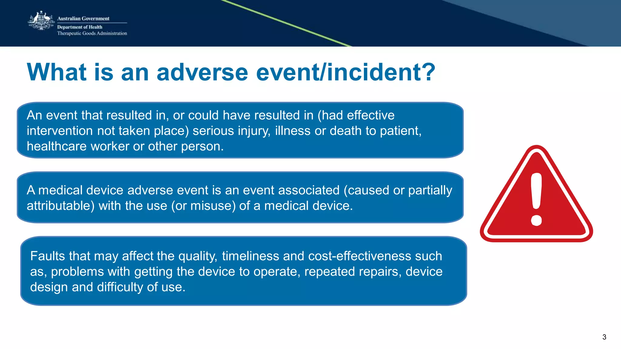 What is an adverse event/incident?
An event that resulted in, or could have resulted in (had effective
intervention not taken place) serious injury, illness or death to patient,
healthcare worker or other person.
A medical device adverse event is an event associated (caused or partially
attributable) with the use (or misuse) of a medical device.
Faults that may affect the quality, timeliness and cost-effectiveness such
as, problems with getting the device to operate, repeated repairs, device
design and difficulty of use.
3
 
