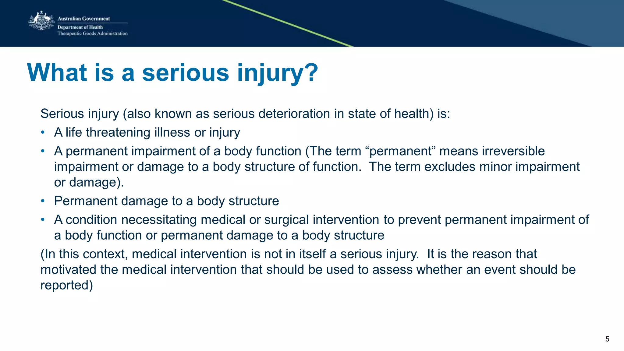 What is a serious injury?
Serious injury (also known as serious deterioration in state of health) is:
• A life threatening illness or injury
• A permanent impairment of a body function (The term “permanent” means irreversible
impairment or damage to a body structure of function. The term excludes minor impairment
or damage).
• Permanent damage to a body structure
• A condition necessitating medical or surgical intervention to prevent permanent impairment of
a body function or permanent damage to a body structure
(In this context, medical intervention is not in itself a serious injury. It is the reason that
motivated the medical intervention that should be used to assess whether an event should be
reported)
5
 