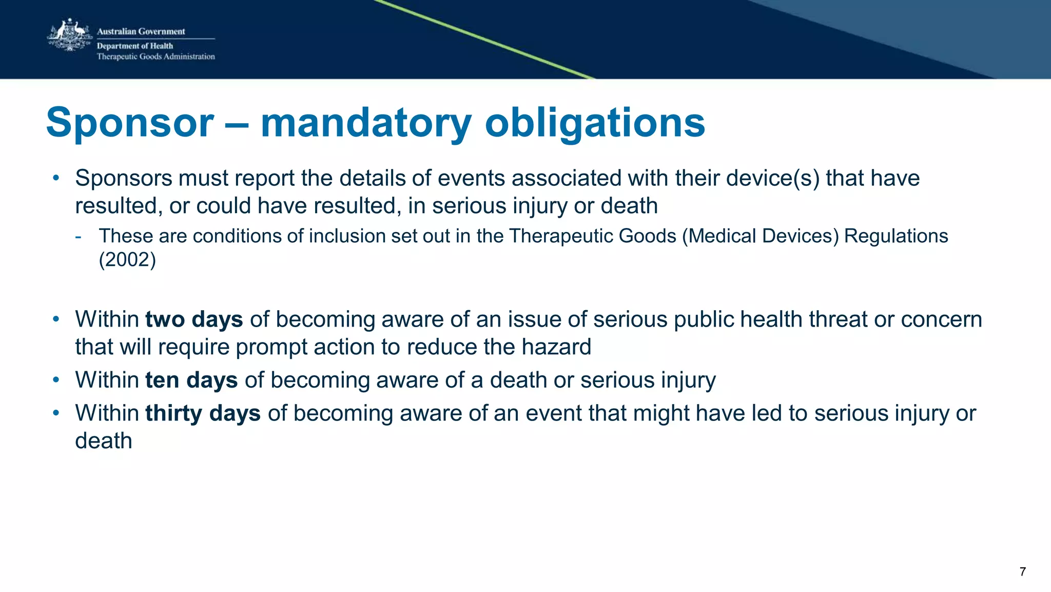 Sponsor – mandatory obligations
• Sponsors must report the details of events associated with their device(s) that have
resulted, or could have resulted, in serious injury or death
- These are conditions of inclusion set out in the Therapeutic Goods (Medical Devices) Regulations
(2002)
• Within two days of becoming aware of an issue of serious public health threat or concern
that will require prompt action to reduce the hazard
• Within ten days of becoming aware of a death or serious injury
• Within thirty days of becoming aware of an event that might have led to serious injury or
death
7
 