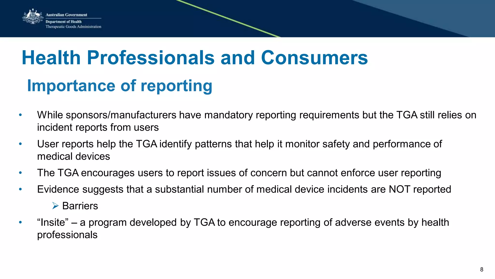 Health Professionals and Consumers
Importance of reporting
• While sponsors/manufacturers have mandatory reporting requirements but the TGA still relies on
incident reports from users
• User reports help the TGA identify patterns that help it monitor safety and performance of
medical devices
• The TGA encourages users to report issues of concern but cannot enforce user reporting
• Evidence suggests that a substantial number of medical device incidents are NOT reported
 Barriers
• “Insite” – a program developed by TGA to encourage reporting of adverse events by health
professionals
8
 